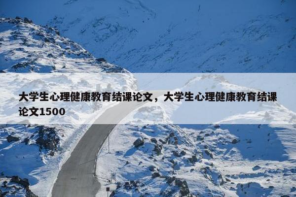 大学生心理健康教育结课论文，大学生心理健康教育结课论文1500