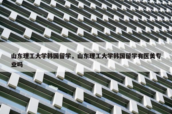 山东理工大学韩国留学，山东理工大学韩国留学有医美专业吗