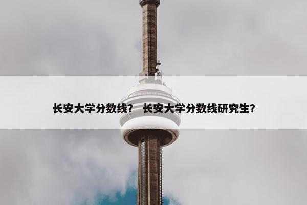 长安大学分数线？ 长安大学分数线研究生？