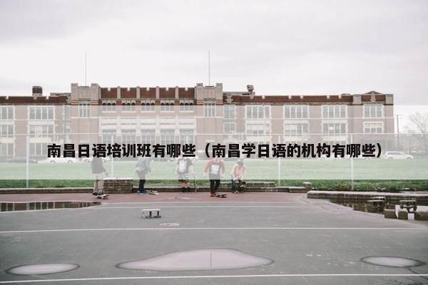 南昌日语培训班有哪些（南昌学日语的机构有哪些）