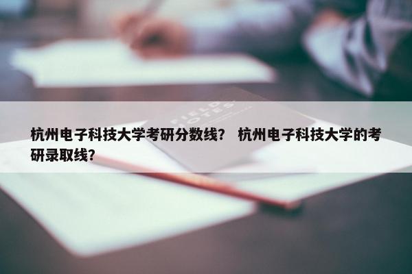 杭州电子科技大学考研分数线？ 杭州电子科技大学的考研录取线？
