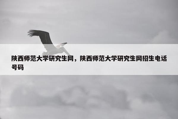 陕西师范大学研究生网，陕西师范大学研究生网招生电话号码