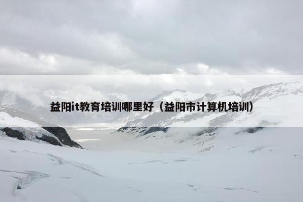 益阳it教育培训哪里好（益阳市计算机培训）