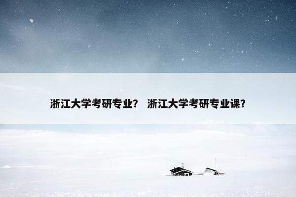 浙江大学考研专业？ 浙江大学考研专业课？