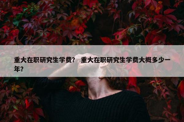 重大在职研究生学费？ 重大在职研究生学费大概多少一年？