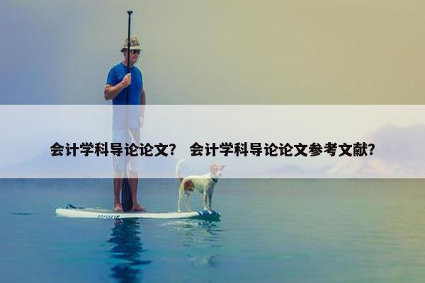 会计学科导论论文？ 会计学科导论论文参考文献？