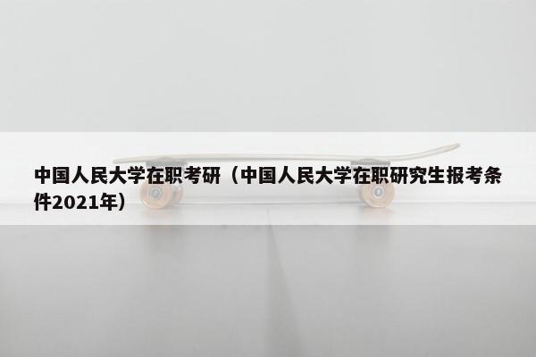 中国人民大学在职考研（中国人民大学在职研究生报考条件2021年）