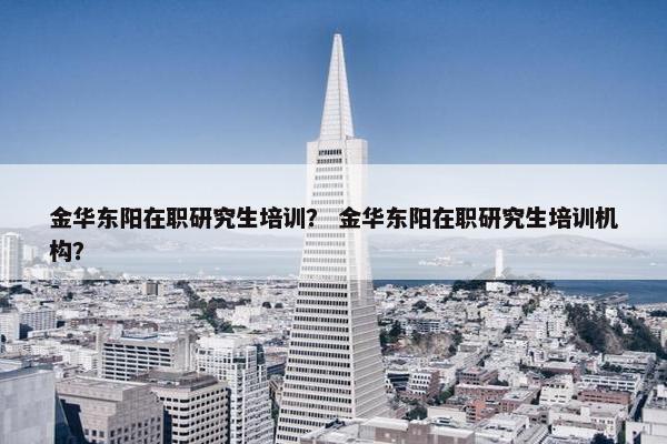 金华东阳在职研究生培训？ 金华东阳在职研究生培训机构？
