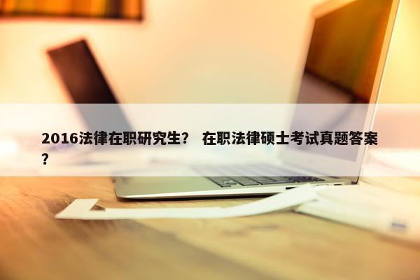 2016法律在职研究生? 在职法律硕士考试真题答案? 2016法律在职研究生? 在职法律硕士考试真题答案?