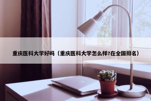 重庆医科大学好吗(重庆医科大学怎么样?在全国排名) 重庆医科大学好吗(重庆医科大学怎么样?在全国排名)