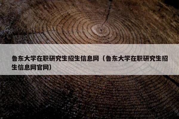 鲁东大学在职研究生招生信息网（鲁东大学在职研究生招生信息网官网）