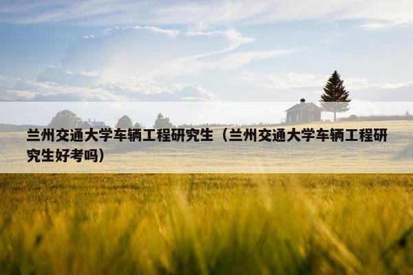 兰州交通大学车辆工程研究生（兰州交通大学车辆工程研究生好考吗）