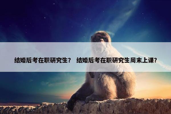 结婚后考在职研究生? 结婚后考在职研究生周末上课? 结婚后考在职研究生? 结婚后考在职研究生周末上课?