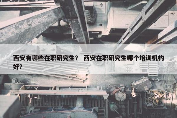 西安有哪些在职研究生？ 西安在职研究生哪个培训机构好？