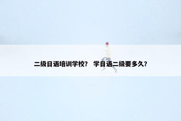 二级日语培训学校？ 学日语二级要多久？