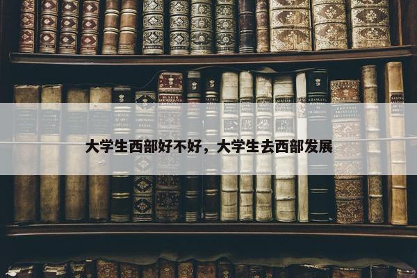 大学生西部好不好，大学生去西部发展