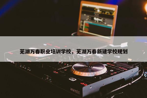 芜湖万春职业培训学校，芜湖万春新建学校规划