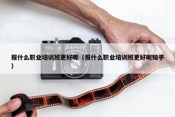 报什么职业培训班更好呢（报什么职业培训班更好呢知乎）