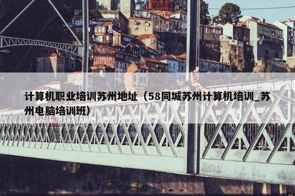 计算机职业培训苏州地址（58同城苏州计算机培训_苏州电脑培训班）