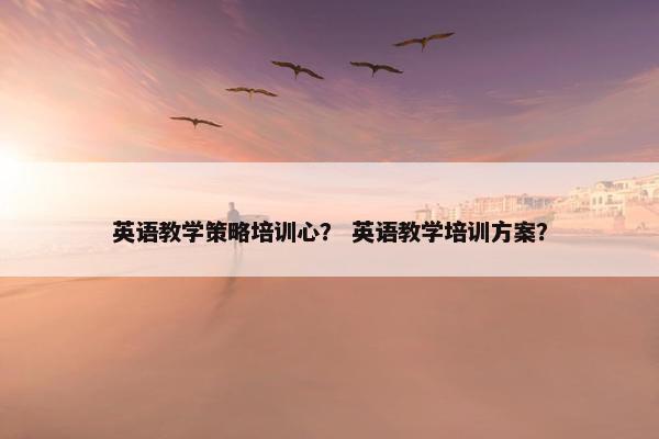 英语教学策略培训心？ 英语教学培训方案？