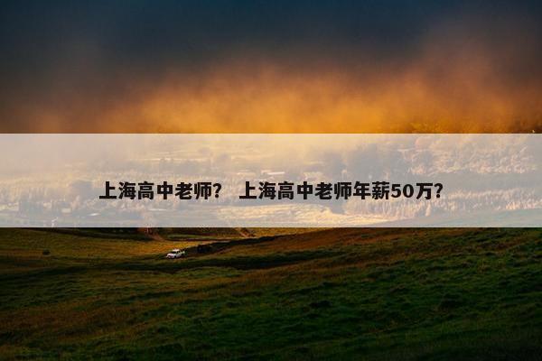 上海高中老师？ 上海高中老师年薪50万？