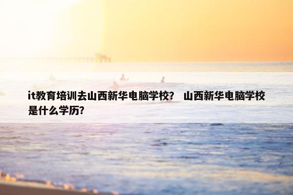 it教育培训去山西新华电脑学校？ 山西新华电脑学校是什么学历？