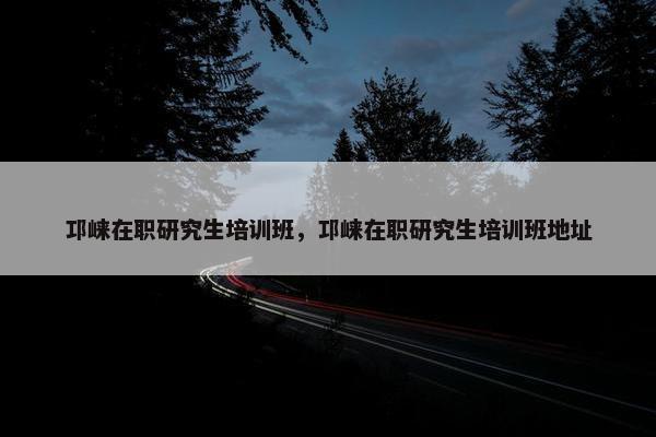 邛崃在职研究生培训班，邛崃在职研究生培训班地址