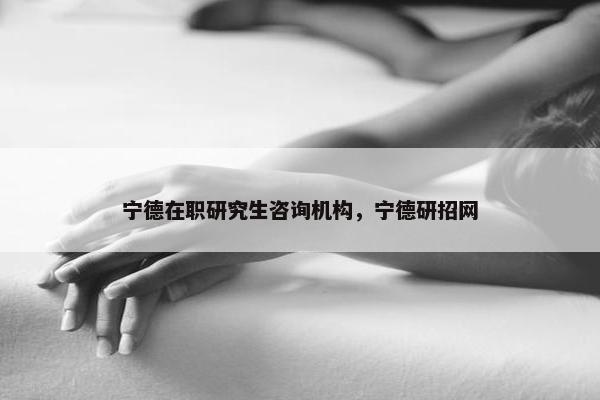 宁德在职研究生咨询机构，宁德研招网