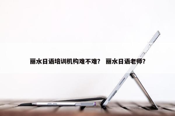 丽水日语培训机构难不难？ 丽水日语老师？