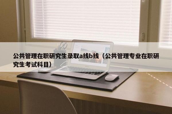 公共管理在职研究生录取a线b线(公共管理专业在职研究生考试科目) 公共管理在职研究生录取a线b线(公共管理专业在职研究生考试科目)