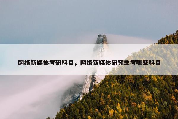 网络新媒体考研科目，网络新媒体研究生考哪些科目