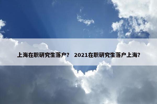 上海在职研究生落户？ 2021在职研究生落户上海？