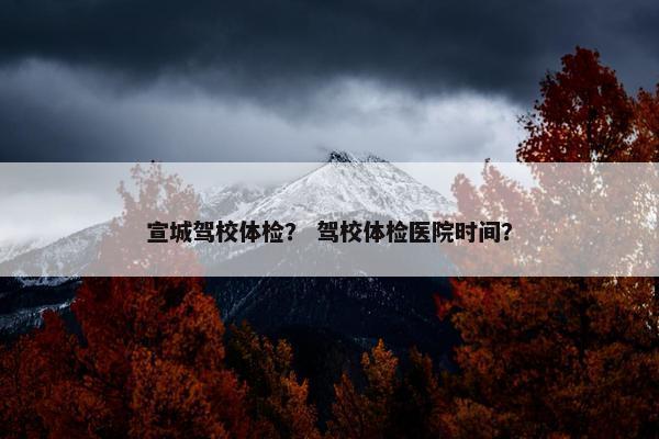 宣城驾校体检？ 驾校体检医院时间？