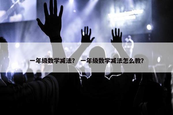 一年级数学减法？ 一年级数学减法怎么教？