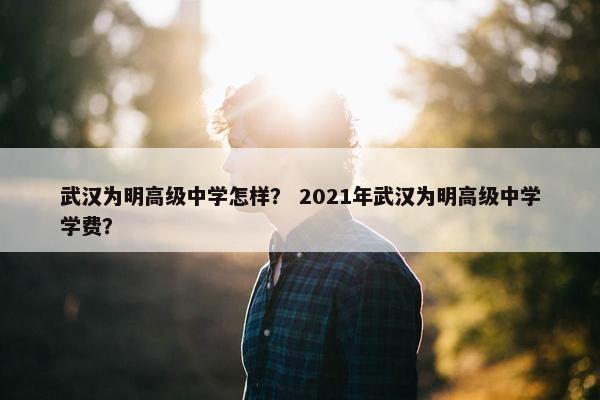 武汉为明高级中学怎样？ 2021年武汉为明高级中学学费？