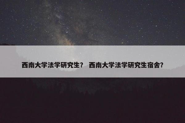 西南大学法学研究生？ 西南大学法学研究生宿舍？