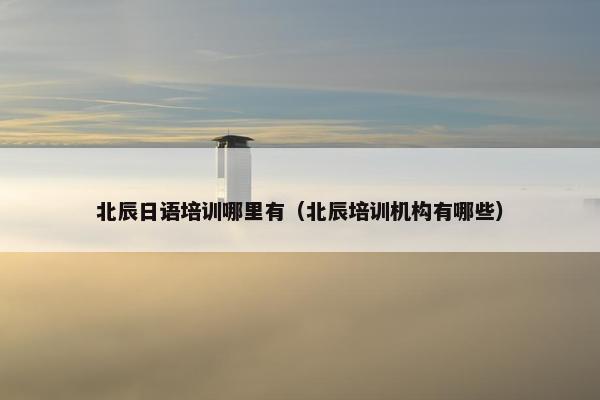 北辰日语培训哪里有（北辰培训机构有哪些）