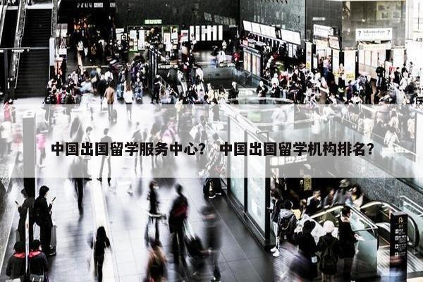 中国出国留学服务中心？ 中国出国留学机构排名？