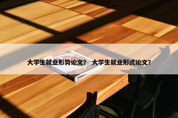大学生就业形势论文？ 大学生就业形式论文？
