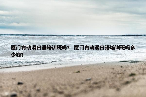 厦门有动漫日语培训班吗？ 厦门有动漫日语培训班吗多少钱？