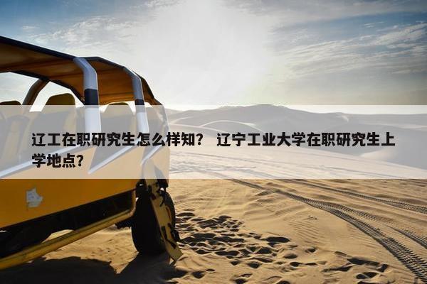 辽工在职研究生怎么样知？ 辽宁工业大学在职研究生上学地点？
