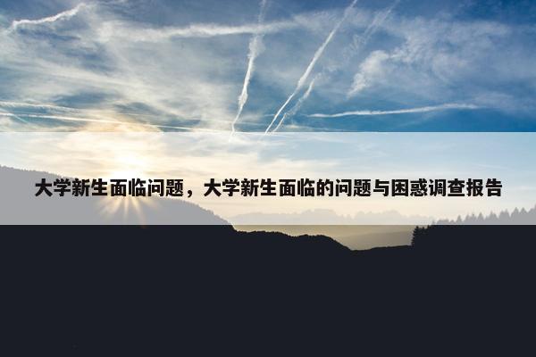 大学新生面临问题，大学新生面临的问题与困惑调查报告