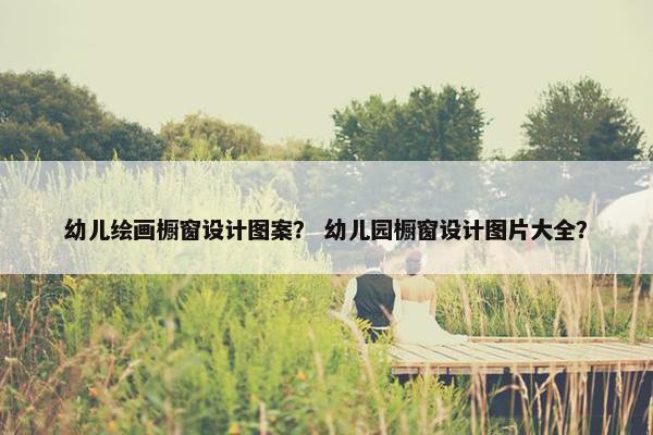 幼儿绘画橱窗设计图案？ 幼儿园橱窗设计图片大全？