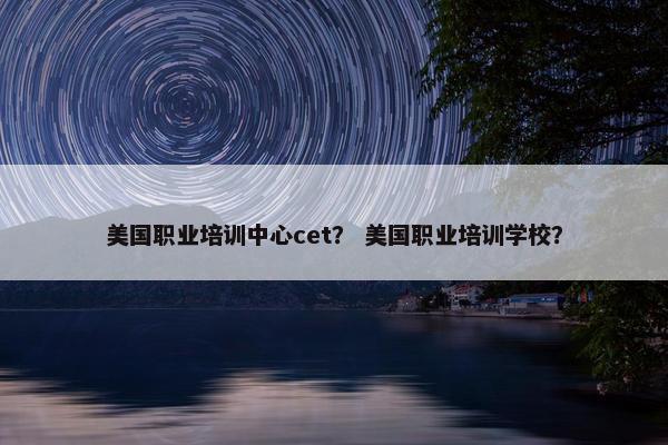 美国职业培训中心cet？ 美国职业培训学校？