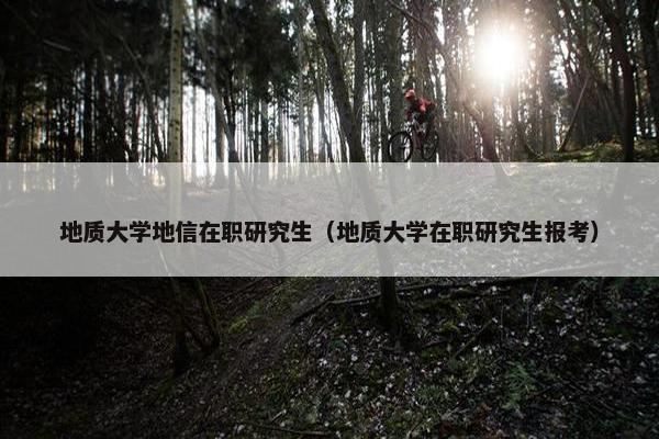地质大学地信在职研究生（地质大学在职研究生报考）