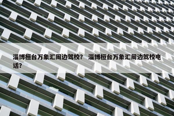 淄博桓台万象汇周边驾校？ 淄博桓台万象汇周边驾校电话？