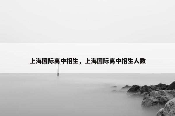 上海国际高中招生，上海国际高中招生人数