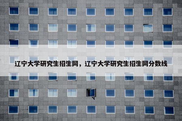辽宁大学研究生招生网，辽宁大学研究生招生网分数线