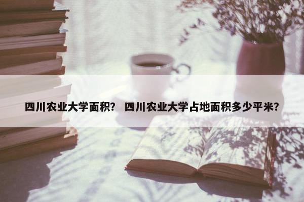 四川农业大学面积？ 四川农业大学占地面积多少平米？