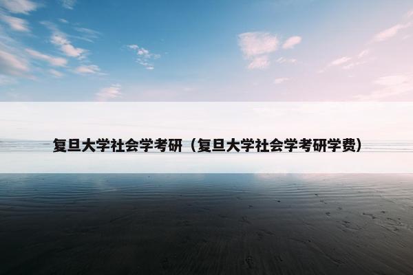 复旦大学社会学考研（复旦大学社会学考研学费）